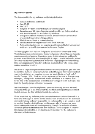 My audience profile
The demographics for my audience profile is the following:
Gender: Both male and female
Age: 15-20
ABC: B/E
Religion: We don’t prefer to target any specific religion
Education: Age 15-16 are Secondary students, 17+ are College students
and from the age of 19+ are University students
Occupation: Manual workers/ students. Those who work are students
who are in University working part time
Marital status: Single or in a relationship
Income: Minimum wage for those who work part time
Nationality: Again we do not target a specific nationality but we want our
audiences to be able to speak and understand English.
The demographics that we have categorized our audience under are B and E.
This is because our audiences come from a background where they are students,
maybe unemployed as some discontinue going further education and look for
jobs and manual workers. Also demographic B targets creative and media people
and since we are making a short film this would target people who like making
films such as producers/ directors and even media students who come across
making something creative.
We chose to target both genders because there are many boys and girls who love
horror films that have jump scares, twists and cliffhangers. Therefore we did not
want to limit that we are targeting because we wanted to target both male/
female. The age 15-20 I think is a perfect age to target because at that age many
teenagers/ young adults like to watch movies whether it is in cinemas or at
home. This is the most common hobby that they indulge in and it is always a hot
topic for them to discuss with other teenagers.
We do not target a specific religion or a specific nationality because we want
everyone at the age of 15-20 to watch the short film as long as they understand
English because the film will be in English throughout.
I have learnt that my audience prefer the use of common conventions such as a
twist or a cliffhanger in horror movies because that is what makes the film much
more entertaining and scary as possible. My audiences like to get scared as much
as possible therefore, in the film we need to create a lot of unexpected jump
scares to keep the movie adrenaline pumping through the audience. Also my
audiences prefer that the short film does not have a cliché storyline of a horror
film because then the film is predictable and it is quicker for the audience to
disengage with the movie.

 