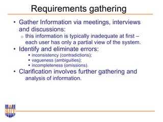 Requirements gathering
• Gather Information via meetings, interviews
and discussions:
o this information is typically inadequate at first –
each user has only a partial view of the system.
• Identify and eliminate errors:
 inconsistency (contradictions);
 vagueness (ambiguities);
 incompleteness (omissions).
• Clarification involves further gathering and
analysis of information.
 