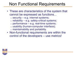 Non Functional Requirements
• These are characteristics of the system that
cannot be expressed as functions...
o security – e.g. internet systems;
o reliability – e.g. safety-critical systems;
o performance – e.g. real-time systems;
o usability (human-computer interface);
o maintainability and portability.
• Non-functional requirements are within the
control of the developers – use metrics!
 