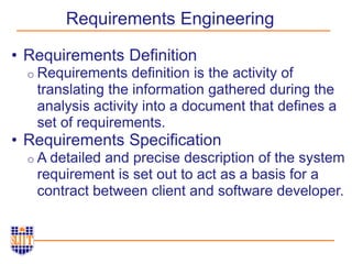 Requirements Engineering
• Requirements Definition
o Requirements definition is the activity of
translating the information gathered during the
analysis activity into a document that defines a
set of requirements.
• Requirements Specification
o A detailed and precise description of the system
requirement is set out to act as a basis for a
contract between client and software developer.
 