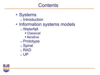 Contents
• Systems
o Introduction
• Information systems models
o Waterfall
 Classical
 Iterative
o Prototype
o Spiral
o RAD
o UP
 