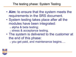 The testing phase: System Testing
• Aim: to ensure that the system meets the
requirements in the SRS document.
• System testing takes place after all the
modules have been integrated:
o alpha & beta testing;
o stress & acceptance testing.
• The system is delivered to the customer at
the end of this phase:
o you get paid, and maintenance begins….
 