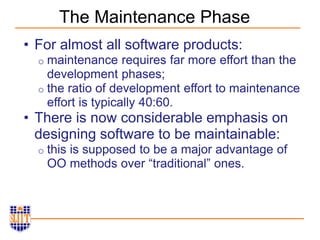 The Maintenance Phase
• For almost all software products:
o maintenance requires far more effort than the
development phases;
o the ratio of development effort to maintenance
effort is typically 40:60.
• There is now considerable emphasis on
designing software to be maintainable:
o this is supposed to be a major advantage of
OO methods over “traditional” ones.
 