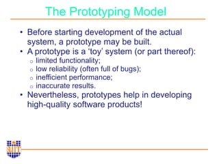 The Prototyping Model
• Before starting development of the actual
system, a prototype may be built.
• A prototype is a ‘toy’ system (or part thereof):
o limited functionality;
o low reliability (often full of bugs);
o inefficient performance;
o inaccurate results.
• Nevertheless, prototypes help in developing
high-quality software products!
 