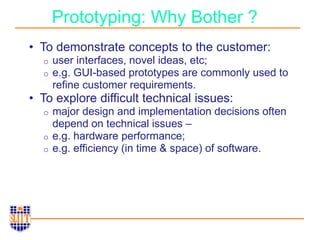 Prototyping: Why Bother ?
• To demonstrate concepts to the customer:
o user interfaces, novel ideas, etc;
o e.g. GUI-based prototypes are commonly used to
refine customer requirements.
• To explore difficult technical issues:
o major design and implementation decisions often
depend on technical issues –
o e.g. hardware performance;
o e.g. efficiency (in time & space) of software.
 