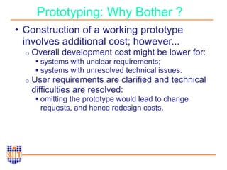 Prototyping: Why Bother ?
• Construction of a working prototype
involves additional cost; however...
o Overall development cost might be lower for:
 systems with unclear requirements;
 systems with unresolved technical issues.
o User requirements are clarified and technical
difficulties are resolved:
 omitting the prototype would lead to change
requests, and hence redesign costs.
 