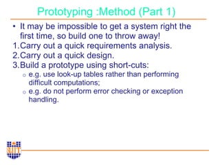 Prototyping :Method (Part 1)
• It may be impossible to get a system right the
first time, so build one to throw away!
1.Carry out a quick requirements analysis.
2.Carry out a quick design.
3.Build a prototype using short-cuts:
o e.g. use look-up tables rather than performing
difficult computations;
o e.g. do not perform error checking or exception
handling.
 