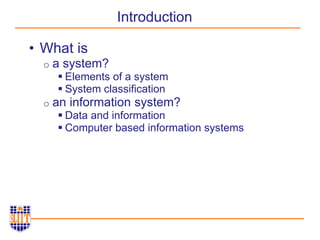 Introduction
• What is
o a system?
 Elements of a system
 System classification
o an information system?
 Data and information
 Computer based information systems
 