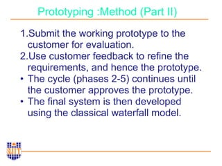 Prototyping :Method (Part II)
1.Submit the working prototype to the
customer for evaluation.
2.Use customer feedback to refine the
requirements, and hence the prototype.
• The cycle (phases 2-5) continues until
the customer approves the prototype.
• The final system is then developed
using the classical waterfall model.
 