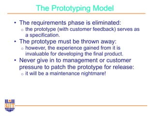 The Prototyping Model
• The requirements phase is eliminated:
o the prototype (with customer feedback) serves as
a specification.
• The prototype must be thrown away:
o however, the experience gained from it is
invaluable for developing the final product.
• Never give in to management or customer
pressure to patch the prototype for release:
o it will be a maintenance nightmare!
 