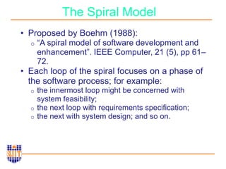 The Spiral Model
• Proposed by Boehm (1988):
o “A spiral model of software development and
enhancement”. IEEE Computer, 21 (5), pp 61–
72.
• Each loop of the spiral focuses on a phase of
the software process; for example:
o the innermost loop might be concerned with
system feasibility;
o the next loop with requirements specification;
o the next with system design; and so on.
 