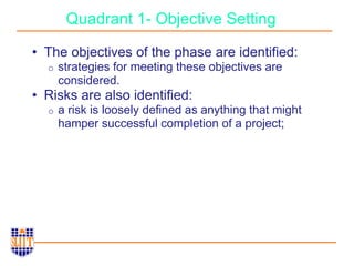 Quadrant 1- Objective Setting
• The objectives of the phase are identified:
o strategies for meeting these objectives are
considered.
• Risks are also identified:
o a risk is loosely defined as anything that might
hamper successful completion of a project;
 