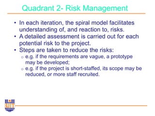 Quadrant 2- Risk Management
• In each iteration, the spiral model facilitates
understanding of, and reaction to, risks.
• A detailed assessment is carried out for each
potential risk to the project.
• Steps are taken to reduce the risks:
o e.g. if the requirements are vague, a prototype
may be developed;
o e.g. if the project is short-staffed, its scope may be
reduced, or more staff recruited.
 