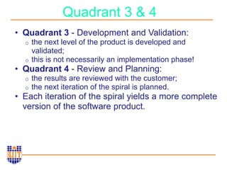 Quadrant 3 & 4
• Quadrant 3 - Development and Validation:
o the next level of the product is developed and
validated;
o this is not necessarily an implementation phase!
• Quadrant 4 - Review and Planning:
o the results are reviewed with the customer;
o the next iteration of the spiral is planned.
• Each iteration of the spiral yields a more complete
version of the software product.
 