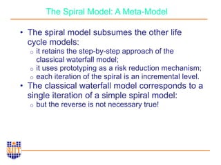 The Spiral Model: A Meta-Model
• The spiral model subsumes the other life
cycle models:
o it retains the step-by-step approach of the
classical waterfall model;
o it uses prototyping as a risk reduction mechanism;
o each iteration of the spiral is an incremental level.
• The classical waterfall model corresponds to a
single iteration of a simple spiral model:
o but the reverse is not necessary true!
 