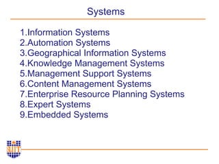 Systems
1.Information Systems
2.Automation Systems
3.Geographical Information Systems
4.Knowledge Management Systems
5.Management Support Systems
6.Content Management Systems
7.Enterprise Resource Planning Systems
8.Expert Systems
9.Embedded Systems
 