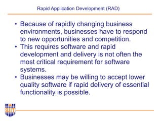 Rapid Application Development (RAD)
• Because of rapidly changing business
environments, businesses have to respond
to new opportunities and competition.
• This requires software and rapid
development and delivery is not often the
most critical requirement for software
systems.
• Businesses may be willing to accept lower
quality software if rapid delivery of essential
functionality is possible.
 