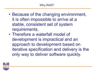 Why RAD?
• Because of the changing environment,
it is often impossible to arrive at a
stable, consistent set of system
requirements.
• Therefore a waterfall model of
development is impractical and an
approach to development based on
iterative specification and delivery is the
only way to deliver software quickly.
 