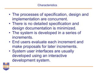 Characteristics
• The processes of specification, design and
implementation are concurrent.
• There is no detailed specification and
design documentation is minimized.
• The system is developed in a series of
increments.
• End users evaluate each increment and
make proposals for later increments.
• System user interfaces are usually
developed using an interactive
development system.
 