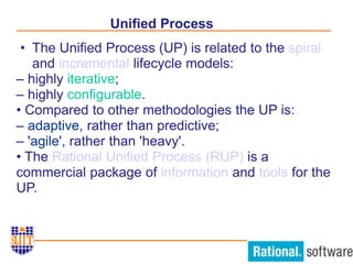 Unified Process
• The Unified Process (UP) is related to the spiral
and incremental lifecycle models:
– highly iterative;
– highly configurable.
• Compared to other methodologies the UP is:
– adaptive, rather than predictive;
– 'agile', rather than 'heavy'.
• The Rational Unified Process (RUP) is a
commercial package of information and tools for the
UP.
 