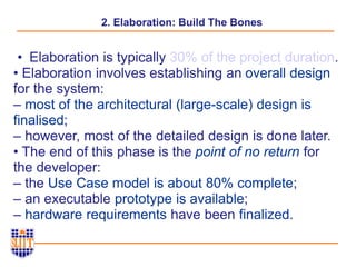 2. Elaboration: Build The Bones
• Elaboration is typically 30% of the project duration.
• Elaboration involves establishing an overall design
for the system:
– most of the architectural (large-scale) design is
finalised;
– however, most of the detailed design is done later.
• The end of this phase is the point of no return for
the developer:
– the Use Case model is about 80% complete;
– an executable prototype is available;
– hardware requirements have been finalized.
 
