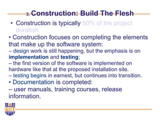 3. Construction: Build The Flesh
• Construction is typically 50% of the project
duration.
• Construction focuses on completing the elements
that make up the software system:
– design work is still happening, but the emphasis is on
implementation and testing;
– the first version of the software is implemented on
hardware like that at the proposed installation site.
– testing begins in earnest, but continues into transition.
• Documentation is completed:
– user manuals, training courses, release
information.
 