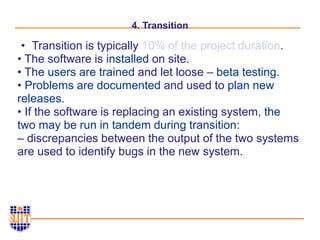 4. Transition
• Transition is typically 10% of the project duration.
• The software is installed on site.
• The users are trained and let loose – beta testing.
• Problems are documented and used to plan new
releases.
• If the software is replacing an existing system, the
two may be run in tandem during transition:
– discrepancies between the output of the two systems
are used to identify bugs in the new system.
 