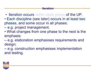 Iteration
• Iteration occurs within each phase of the UP.
• Each discipline (see later) occurs in at least two
phases, and some occur in all phases:
– e.g. project management.
• What changes from one phase to the next is the
emphasis:
– e.g. elaboration emphasises requirements and
design;
– e.g. construction emphasises implementation
and testing.
 