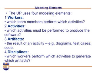 Modeling Elements
• The UP uses four modeling elements:
1 Workers:
• which team members perform which activities?
2 Activities:
• which activities must be performed to produce the
software?
3 Artifacts:
• the result of an activity – e.g. diagrams, test cases,
code.
4 Disciplines:
• which workers perform which activities to generate
which artifacts?
 