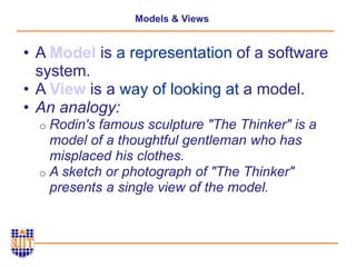 Models & Views
• A Model is a representation of a software
system.
• A View is a way of looking at a model.
• An analogy:
o Rodin's famous sculpture "The Thinker" is a
model of a thoughtful gentleman who has
misplaced his clothes.
o A sketch or photograph of "The Thinker"
presents a single view of the model.
 