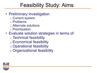 Feasibility Study: Aims
• Preliminary investigation
o Current system
o Problems
o Alternate solutions
o Prioritization
• Evaluate solution strategies in terms of:
o Technical feasibility
o Economical feasibility
o Operational feasibility
o Organizational feasibility
 