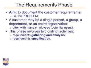 The Requirements Phase
• Aim: to document the customer requirements:
o i.e. the PROBLEM!
• A customer may be a single person, a group, a
department, or an entire organization:
o often with many employees (potential users).
• This phase involves two distinct activities:
o requirements gathering and analysis;
o requirements specification.
 