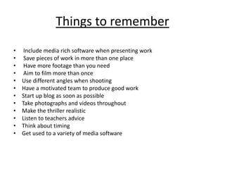 Things to remember
• Include media rich software when presenting work
• Save pieces of work in more than one place
• Have more footage than you need
• Aim to film more than once
• Use different angles when shooting
• Have a motivated team to produce good work
• Start up blog as soon as possible
• Take photographs and videos throughout
• Make the thriller realistic
• Listen to teachers advice
• Think about timing
• Get used to a variety of media software
 