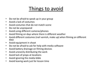 Things to avoid
• Do not be afraid to speak up in your group
• Avoid a lack of costumes
• Avoid costumes that do not match scene
• Do not be unprepared
• Avoid using different cameras/phones
• Avoid filming on days where there is different weather
• Avoid different costumes (nail varnish, make up) when filming on different
days
• Avoid equipment in shoot
• Do not be afraid to ask for help with media software
• Avoid battery drainage on filming devices
• Avoid unevenly distributing the work
• Avoid lack of props at locations
• Avoid ignoring the media bible
• Avoid leaving work just for lesson time
 