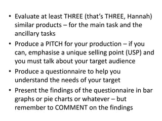 • Evaluate at least THREE (that’s THREE, Hannah)
similar products – for the main task and the
ancillary tasks
• Produce a PITCH for your production – if you
can, emphasise a unique selling point (USP) and
you must talk about your target audience
• Produce a questionnaire to help you
understand the needs of your target
• Present the findings of the questionnaire in bar
graphs or pie charts or whatever – but
remember to COMMENT on the findings
 