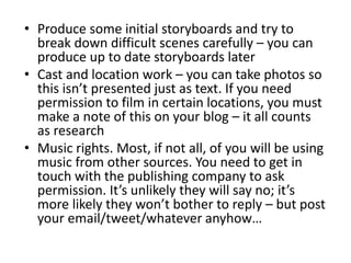 • Produce some initial storyboards and try to
break down difficult scenes carefully – you can
produce up to date storyboards later
• Cast and location work – you can take photos so
this isn’t presented just as text. If you need
permission to film in certain locations, you must
make a note of this on your blog – it all counts
as research
• Music rights. Most, if not all, of you will be using
music from other sources. You need to get in
touch with the publishing company to ask
permission. It’s unlikely they will say no; it’s
more likely they won’t bother to reply – but post
your email/tweet/whatever anyhow…
 