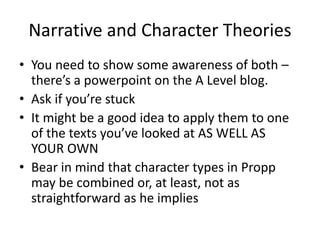 Narrative and Character Theories
• You need to show some awareness of both –
there’s a powerpoint on the A Level blog.
• Ask if you’re stuck
• It might be a good idea to apply them to one
of the texts you’ve looked at AS WELL AS
YOUR OWN
• Bear in mind that character types in Propp
may be combined or, at least, not as
straightforward as he implies
 
