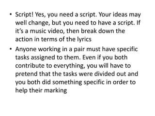 • Script! Yes, you need a script. Your ideas may
well change, but you need to have a script. If
it’s a music video, then break down the
action in terms of the lyrics
• Anyone working in a pair must have specific
tasks assigned to them. Even if you both
contribute to everything, you will have to
pretend that the tasks were divided out and
you both did something specific in order to
help their marking
 