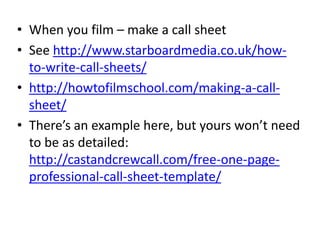 • When you film – make a call sheet
• See http://www.starboardmedia.co.uk/how-
to-write-call-sheets/
• http://howtofilmschool.com/making-a-call-
sheet/
• There’s an example here, but yours won’t need
to be as detailed:
http://castandcrewcall.com/free-one-page-
professional-call-sheet-template/
 
