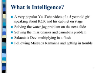What is Intelligence?
 A very popular YouTube video of a 5 year old girl
speaking about KCR and his cabinet on stage
 Solving the water jug problem on the next slide
 Solving the missionaries and cannibals problem
 Sakuntala Devi multiplying in a flash
 Following Maryada Ramanna and getting in trouble
1
 