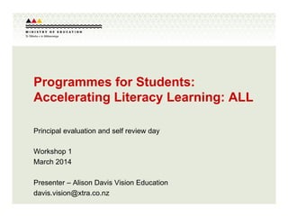 Programmes for Students:
Accelerating Literacy Learning: ALL
Principal evaluation and self review day
Workshop 1
March 2014
Presenter – Alison Davis Vision Education
davis.vision@xtra.co.nz
 