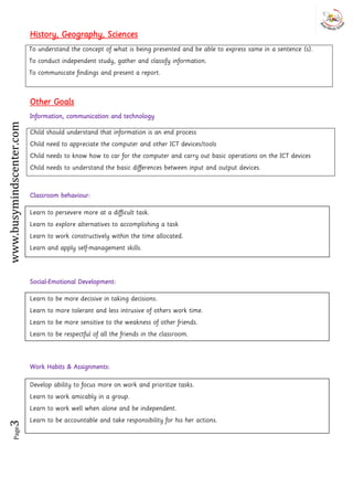 Page3www.busymindscenter.com
History, Geography, Sciences
To understand the concept of what is being presented and be able to express same in a sentence (s).
To conduct independent study, gather and classify information.
To communicate findings and present a report.
Other Goals
Information, communication and technology
Child should understand that information is an end process
Child need to appreciate the computer and other ICT devices/tools
Child needs to know how to car for the computer and carry out basic operations on the ICT devices
Child needs to understand the basic differences between input and output devices.
Classroom behaviour:
Social-Emotional Development:
Work Habits & Assignments:
Learn to persevere more at a difficult task.
Learn to explore alternatives to accomplishing a task
Learn to work constructively within the time allocated.
Learn and apply self-management skills.
Learn to be more decisive in taking decisions.
Learn to more tolerant and less intrusive of others work time.
Learn to be more sensitive to the weakness of other friends.
Learn to be respectful of all the friends in the classroom.
Develop ability to focus more on work and prioritize tasks.
Learn to work amicably in a group.
Learn to work well when alone and be independent.
Learn to be accountable and take responsibility for his her actions.
 