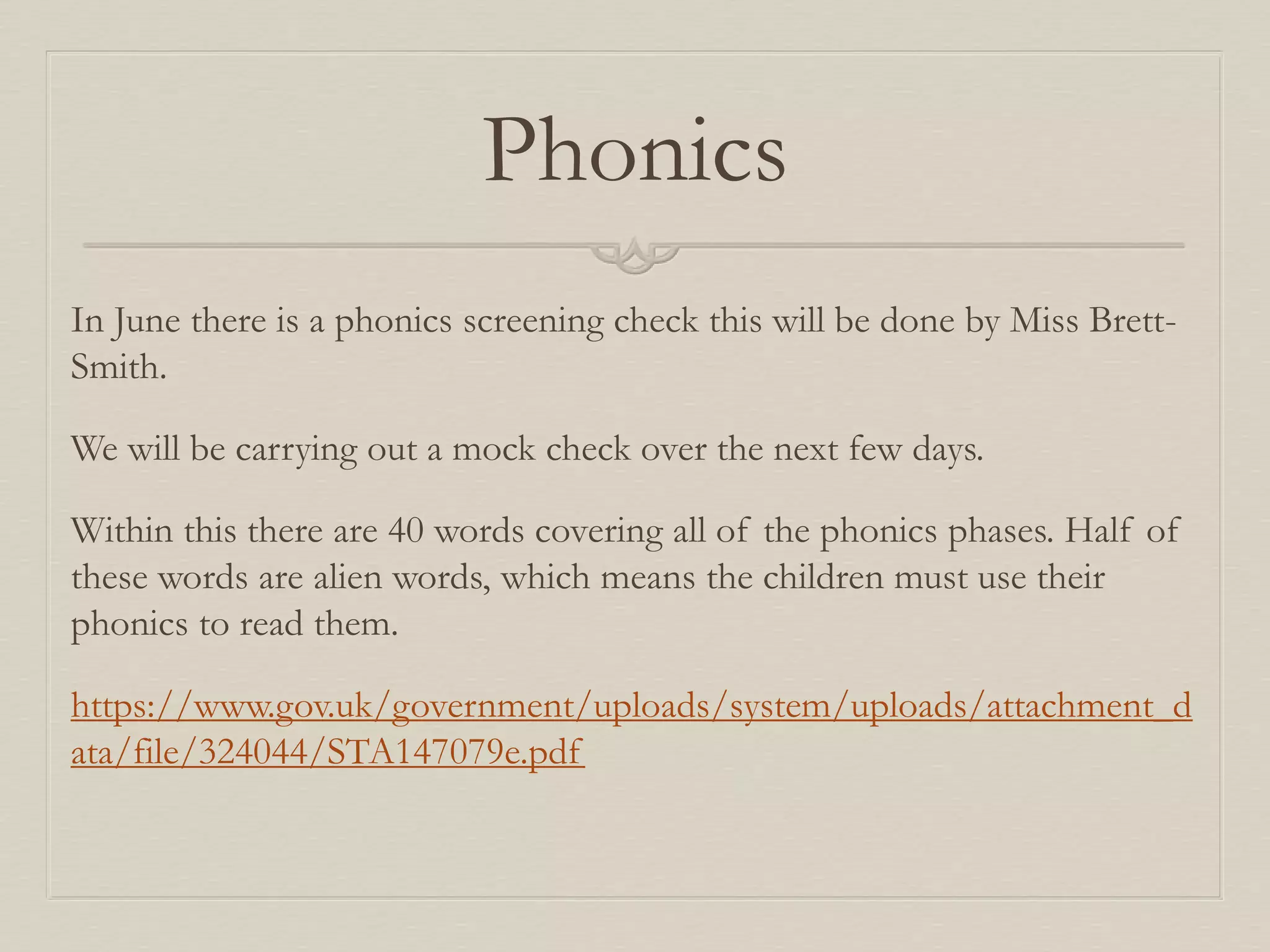 Phonics
In June there is a phonics screening check this will be done by Miss Brett-
Smith.
We will be carrying out a mock check over the next few days.
Within this there are 40 words covering all of the phonics phases. Half of
these words are alien words, which means the children must use their
phonics to read them.
https://www.gov.uk/government/uploads/system/uploads/attachment_d
ata/file/324044/STA147079e.pdf
 
