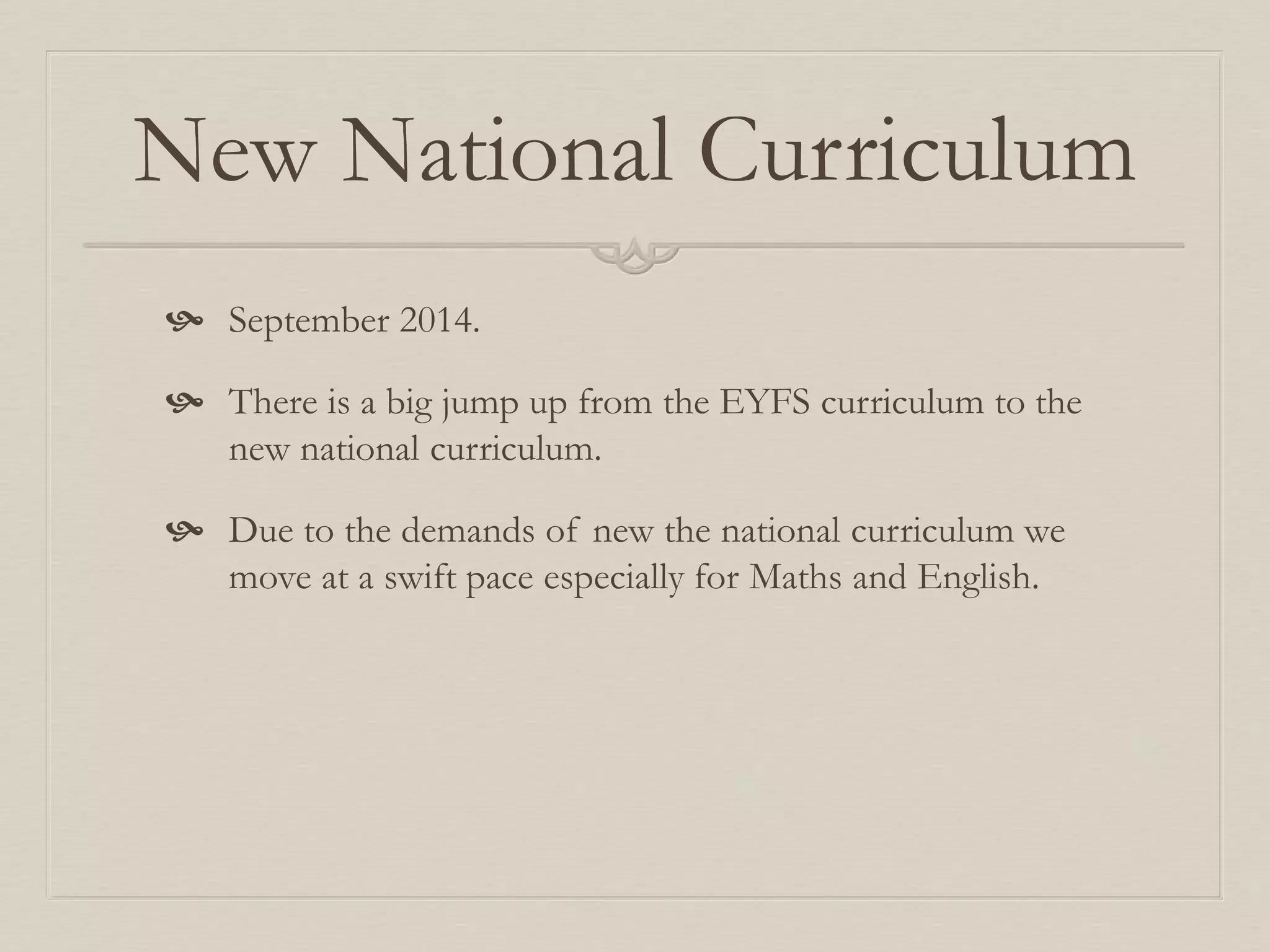 New National Curriculum
 September 2014.
 There is a big jump up from the EYFS curriculum to the
new national curriculum.
 Due to the demands of new the national curriculum we
move at a swift pace especially for Maths and English.
 