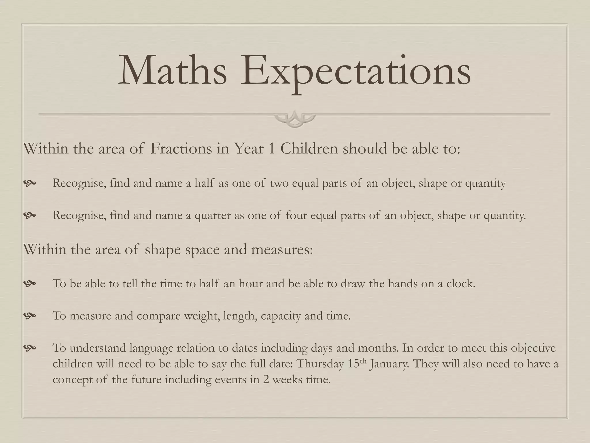 Maths Expectations
Within the area of Fractions in Year 1 Children should be able to:
 Recognise, find and name a half as one of two equal parts of an object, shape or quantity
 Recognise, find and name a quarter as one of four equal parts of an object, shape or quantity.
Within the area of shape space and measures:
 To be able to tell the time to half an hour and be able to draw the hands on a clock.
 To measure and compare weight, length, capacity and time.
 To understand language relation to dates including days and months. In order to meet this objective
children will need to be able to say the full date: Thursday 15th January. They will also need to have a
concept of the future including events in 2 weeks time.
 