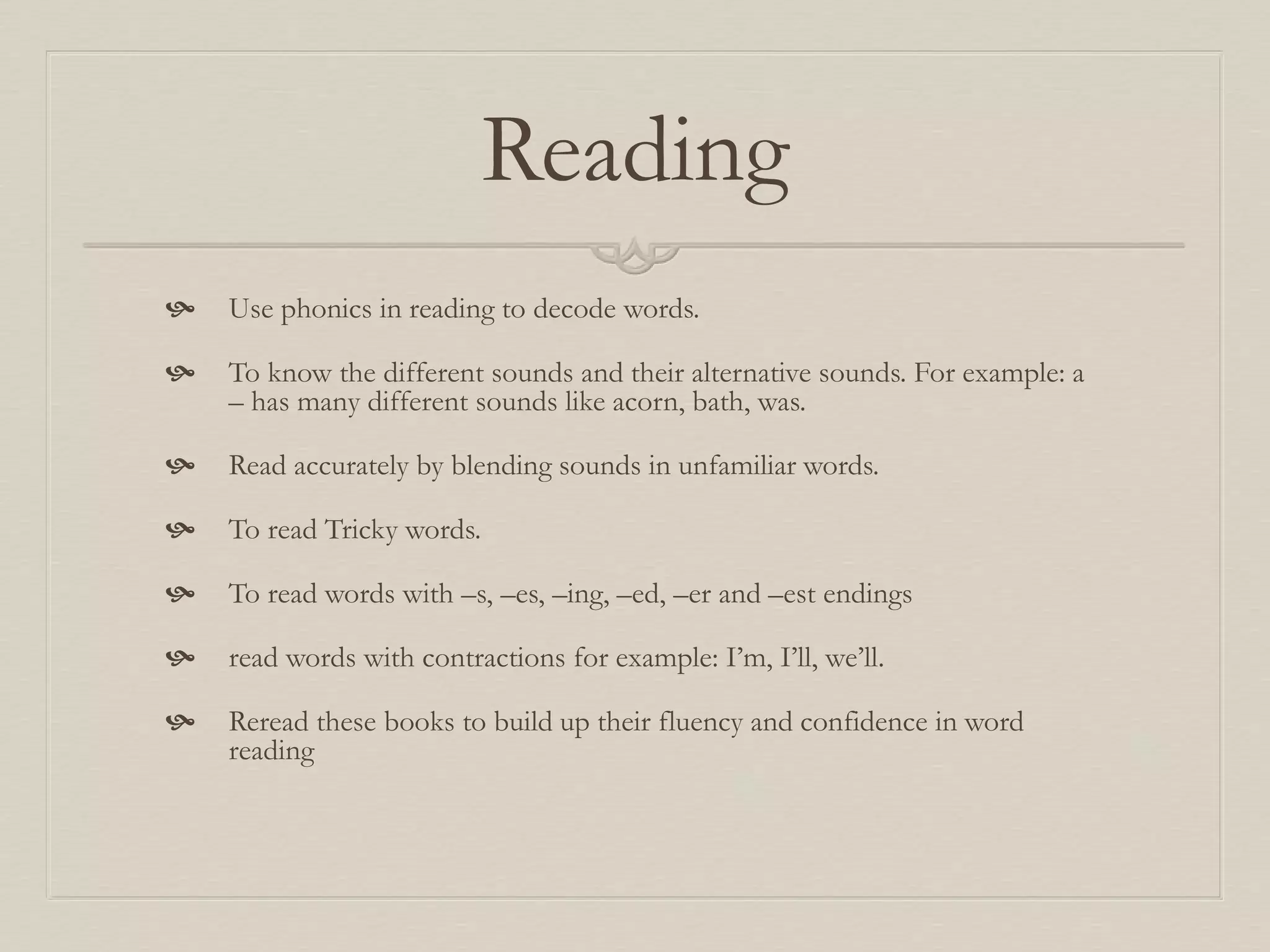 Reading
 Use phonics in reading to decode words.
 To know the different sounds and their alternative sounds. For example: a
– has many different sounds like acorn, bath, was.
 Read accurately by blending sounds in unfamiliar words.
 To read Tricky words.
 To read words with –s, –es, –ing, –ed, –er and –est endings
 read words with contractions for example: I’m, I’ll, we’ll.
 Reread these books to build up their fluency and confidence in word
reading
 