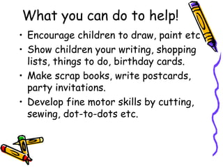 What you can do to help!
• Encourage children to draw, paint etc
• Show children your writing, shopping
lists, things to do, birthday cards.
• Make scrap books, write postcards,
party invitations.
• Develop fine motor skills by cutting,
sewing, dot-to-dots etc.
 