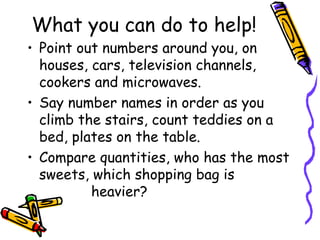 What you can do to help!
• Point out numbers around you, on
houses, cars, television channels,
cookers and microwaves.
• Say number names in order as you
climb the stairs, count teddies on a
bed, plates on the table.
• Compare quantities, who has the most
sweets, which shopping bag is
heavier?
 