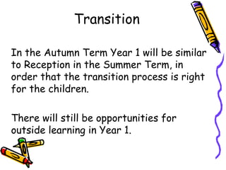 Transition
In the Autumn Term Year 1 will be similar
to Reception in the Summer Term, in
order that the transition process is right
for the children.
There will still be opportunities for
outside learning in Year 1.
 