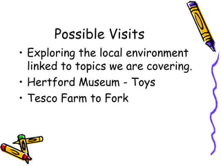 Possible Visits
• Exploring the local environment
linked to topics we are covering.
• Hertford Museum - Toys
• Tesco Farm to Fork
 